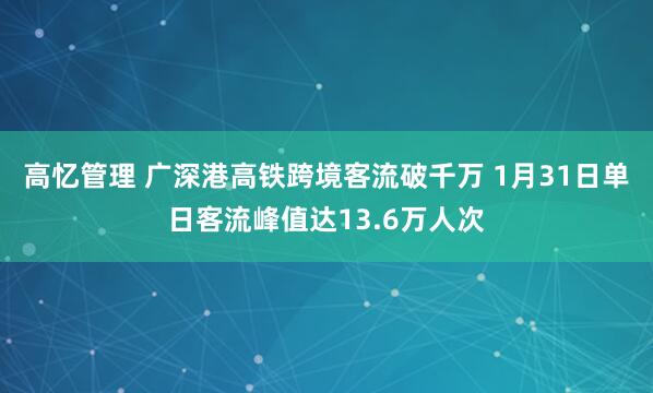 高忆管理 广深港高铁跨境客流破千万 1月31日单日客流峰值达13.6万人次
