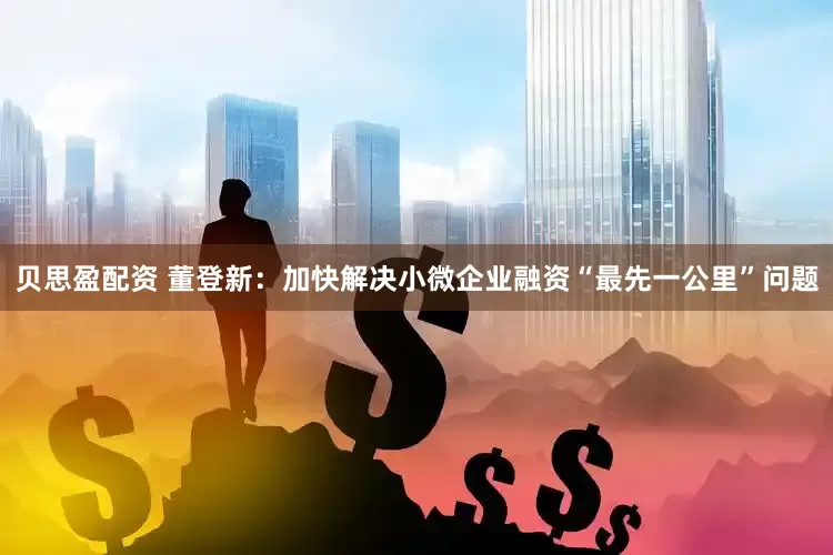 贝思盈配资 董登新：加快解决小微企业融资“最先一公里”问题
