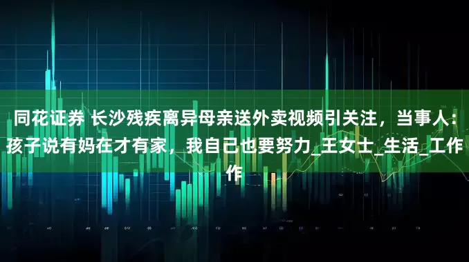 同花证券 长沙残疾离异母亲送外卖视频引关注，当事人：孩子说有妈在才有家，我自己也要努力_王女士_生活_工作