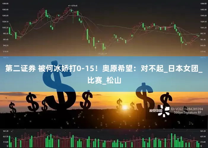 第二证券 被何冰娇打0-15！奥原希望：对不起_日本女团_比赛_松山