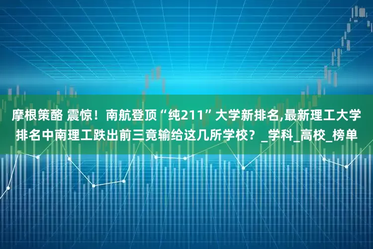 摩根策酪 震惊！南航登顶“纯211”大学新排名,最新理工大学排名中南理工跌出前三竟输给这几所学校？_学科_高校_榜单