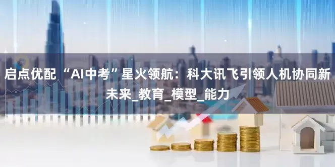 启点优配 “AI中考”星火领航：科大讯飞引领人机协同新未来_教育_模型_能力
