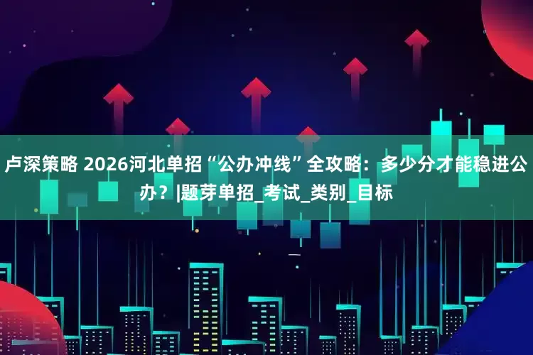 卢深策略 2026河北单招“公办冲线”全攻略：多少分才能稳进公办？|题芽单招_考试_类别_目标