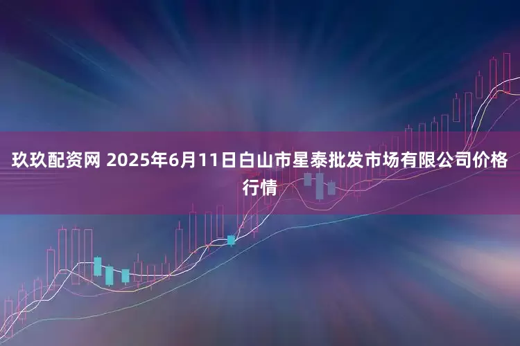 玖玖配资网 2025年6月11日白山市星泰批发市场有限公司价格行情