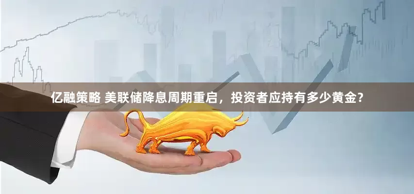 亿融策略 美联储降息周期重启，投资者应持有多少黄金？